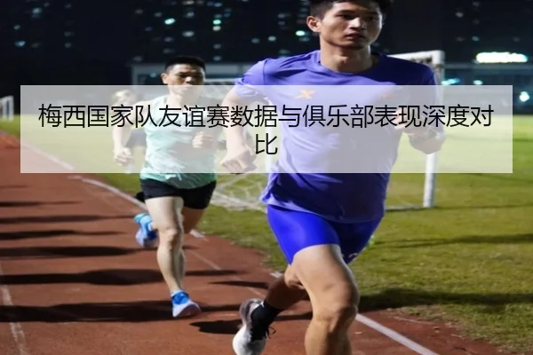 梅西国家队友谊赛数据与俱乐部表现深度对比